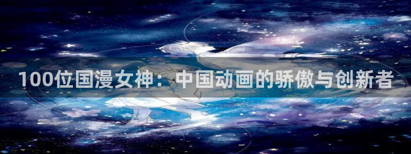 里番动漫网址：100位国漫女神：中国动画的骄傲与创新者